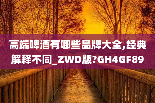 高端啤酒有哪些品牌大全,经典解释不同_ZWD版?GH4GF89