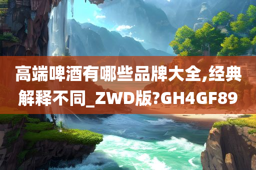 高端啤酒有哪些品牌大全,经典解释不同_ZWD版?GH4GF89