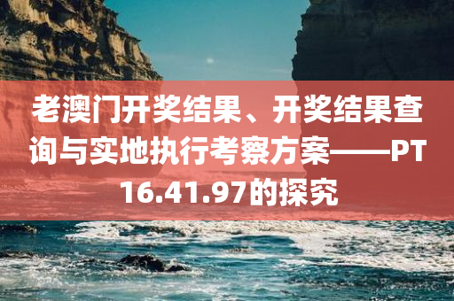 老澳门开奖结果、开奖结果查询与实地执行考察方案——PT16.41.97的探究