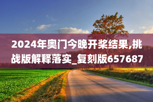 2024年奥门今晚开桨结果,挑战版解释落实_复刻版657687