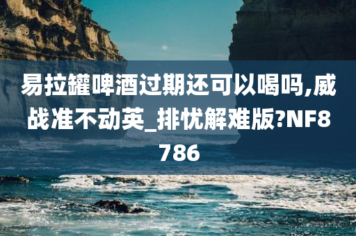 易拉罐啤酒过期还可以喝吗,威战准不动英_排忧解难版?NF8786