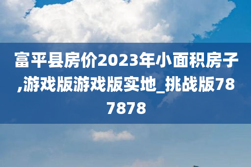 富平县房价2023年小面积房子,游戏版游戏版实地_挑战版787878