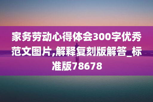 家务劳动心得体会300字优秀范文图片,解释复刻版解答_标准版78678