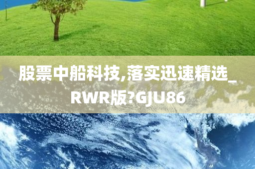 股票中船科技,落实迅速精选_RWR版?GJU86