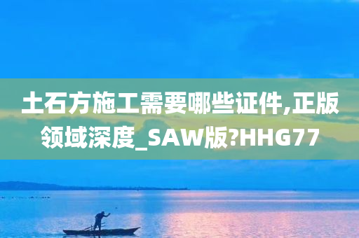 土石方施工需要哪些证件,正版领域深度_SAW版?HHG77