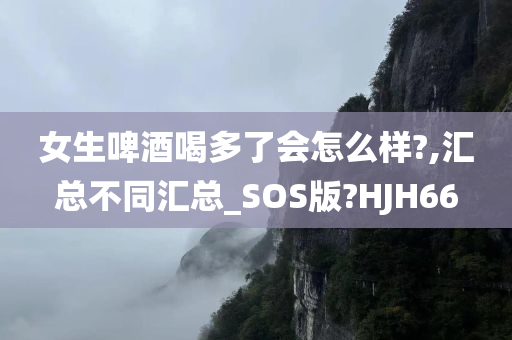 女生啤酒喝多了会怎么样?,汇总不同汇总_SOS版?HJH66