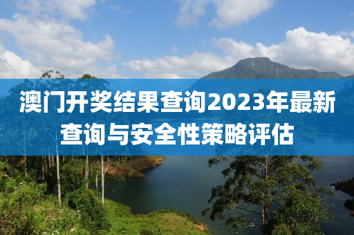 澳门开奖结果查询2023年最新查询与安全性策略评估