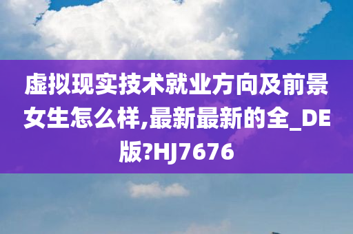 虚拟现实技术就业方向及前景女生怎么样,最新最新的全_DE版?HJ7676