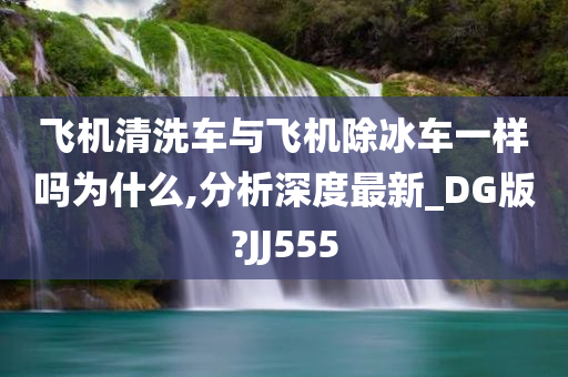 飞机清洗车与飞机除冰车一样吗为什么,分析深度最新_DG版?JJ555