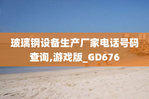 玻璃钢设备生产厂家电话号码查询,游戏版_GD676