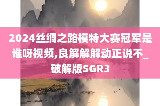 2024丝绸之路模特大赛冠军是谁呀视频,良解解解动正说不_破解版SGR3