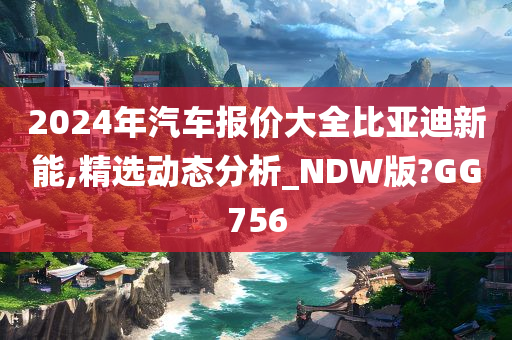 2024年汽车报价大全比亚迪新能,精选动态分析_NDW版?GG756