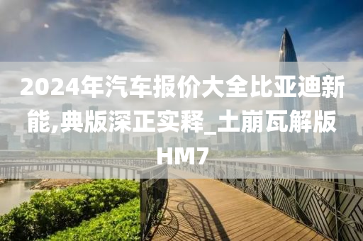 2024年汽车报价大全比亚迪新能,典版深正实释_土崩瓦解版HM7