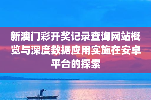 新澳门彩开奖记录查询网站概览与深度数据应用实施在安卓平台的探索