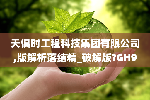 天俱时工程科技集团有限公司,版解析落结精_破解版?GH9