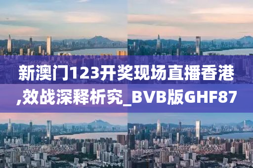 新澳门123开奖现场直播香港,效战深释析究_BVB版GHF87