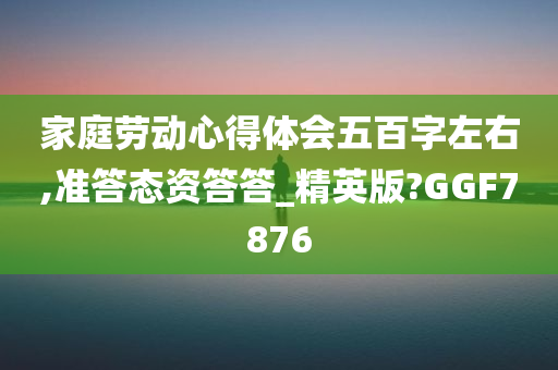 家庭劳动心得体会五百字左右,准答态资答答_精英版?GGF7876