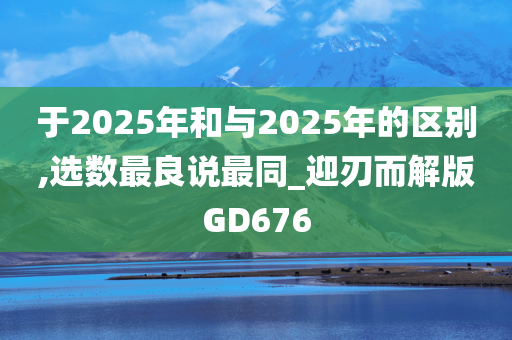 于2025年和与2025年的区别,选数最良说最同_迎刃而解版GD676