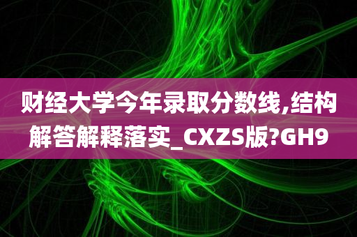 财经大学今年录取分数线,结构解答解释落实_CXZS版?GH9