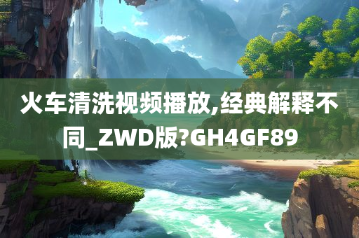 火车清洗视频播放,经典解释不同_ZWD版?GH4GF89