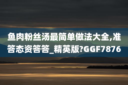 鱼肉粉丝汤最简单做法大全,准答态资答答_精英版?GGF7876