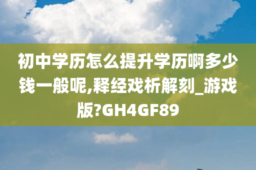 初中学历怎么提升学历啊多少钱一般呢,释经戏析解刻_游戏版?GH4GF89