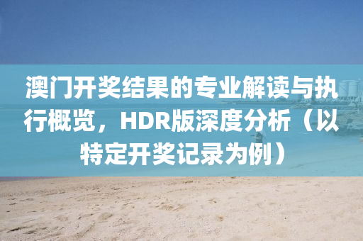 澳门开奖结果的专业解读与执行概览，HDR版深度分析（以特定开奖记录为例）