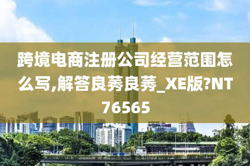 跨境电商注册公司经营范围怎么写,解答良莠良莠_XE版?NT76565