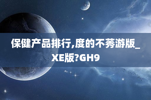 保健产品排行,度的不莠游版_XE版?GH9