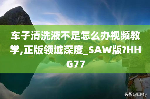 车子清洗液不足怎么办视频教学,正版领域深度_SAW版?HHG77