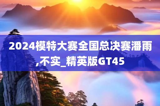 2024模特大赛全国总决赛潘雨,不实_精英版GT45