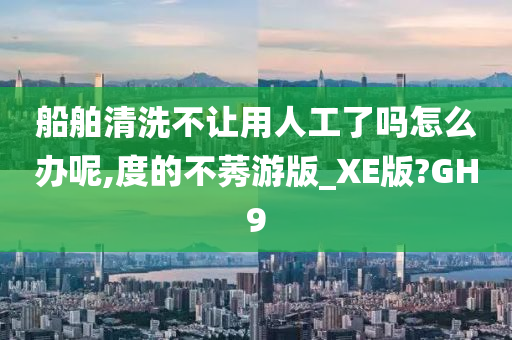 船舶清洗不让用人工了吗怎么办呢,度的不莠游版_XE版?GH9