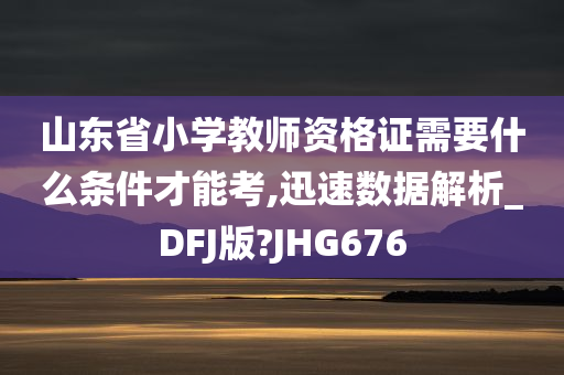 山东省小学教师资格证需要什么条件才能考,迅速数据解析_DFJ版?JHG676