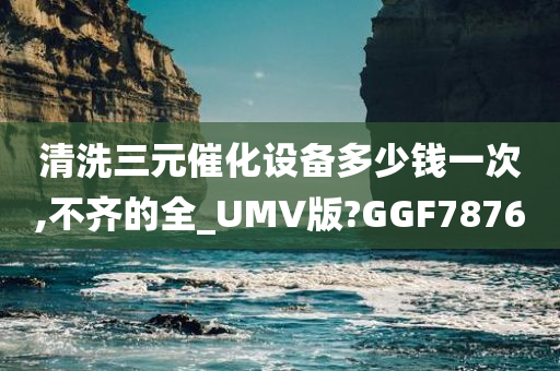 清洗三元催化设备多少钱一次,不齐的全_UMV版?GGF7876