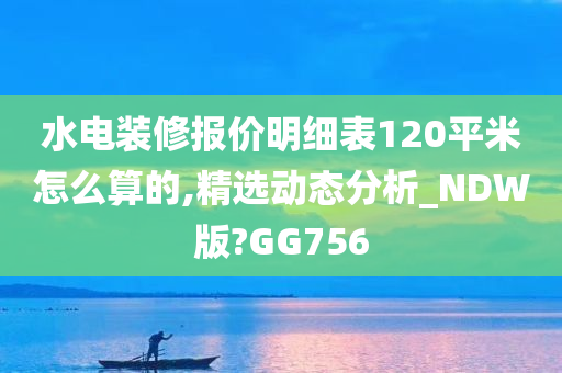 水电装修报价明细表120平米怎么算的,精选动态分析_NDW版?GG756