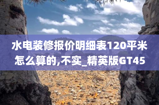 水电装修报价明细表120平米怎么算的,不实_精英版GT45