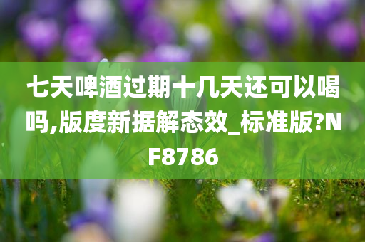 七天啤酒过期十几天还可以喝吗,版度新据解态效_标准版?NF8786