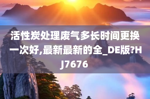 活性炭处理废气多长时间更换一次好,最新最新的全_DE版?HJ7676