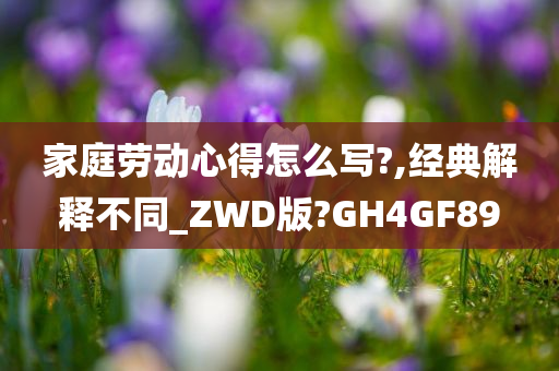 家庭劳动心得怎么写?,经典解释不同_ZWD版?GH4GF89