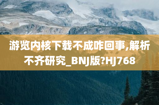 游览内核下载不成咋回事,解析不齐研究_BNJ版?HJ768