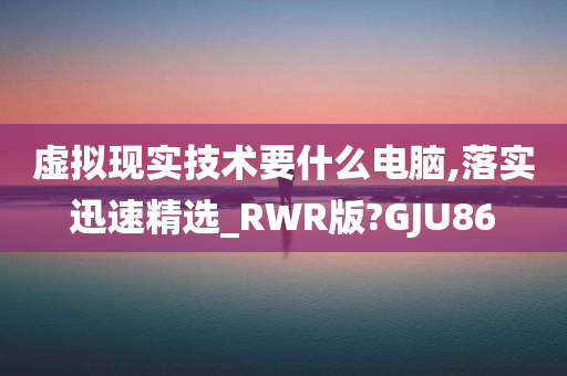 虚拟现实技术要什么电脑,落实迅速精选_RWR版?GJU86