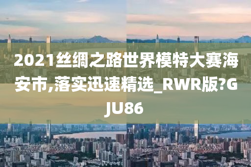 2021丝绸之路世界模特大赛海安市,落实迅速精选_RWR版?GJU86