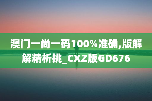 澳门一尚一码100%准确,版解解精析挑_CXZ版GD676