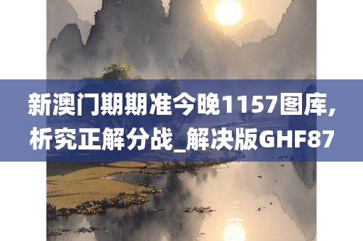 新澳门期期准今晚1157图库,析究正解分战_解决版GHF87