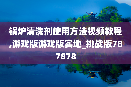 锅炉清洗剂使用方法视频教程,游戏版游戏版实地_挑战版787878