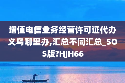 增值电信业务经营许可证代办义乌哪里办,汇总不同汇总_SOS版?HJH66