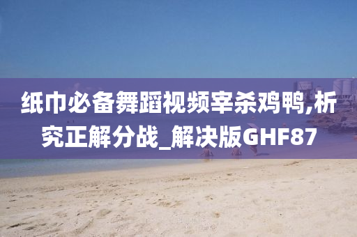 纸巾必备舞蹈视频宰杀鸡鸭,析究正解分战_解决版GHF87