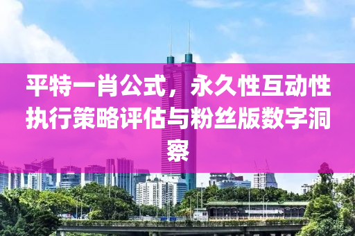 平特一肖公式，永久性互动性执行策略评估与粉丝版数字洞察