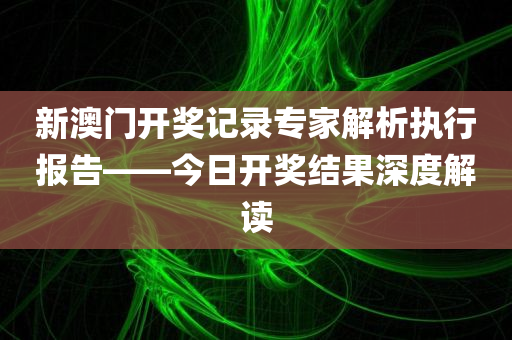 新澳门开奖记录专家解析执行报告——今日开奖结果深度解读