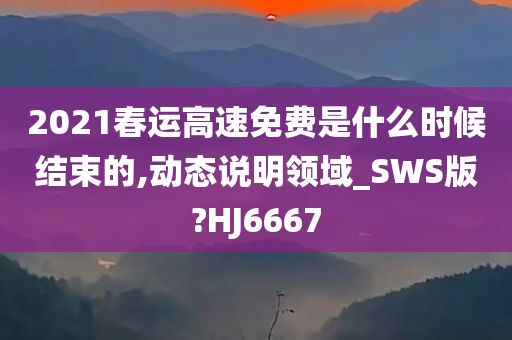 2021春运高速免费是什么时候结束的,动态说明领域_SWS版?HJ6667